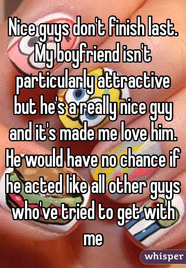 Nice guys don't finish last. My boyfriend isn't particularly attractive but he's a really nice guy and it's made me love him. He would have no chance if he acted like all other guys who've tried to get with me