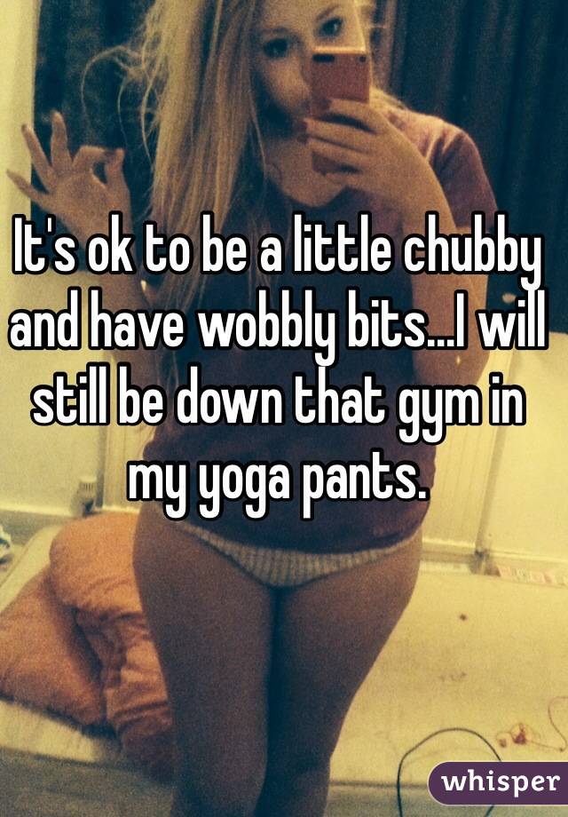 It's ok to be a little chubby and have wobbly bits...I will still be down that gym in my yoga pants.