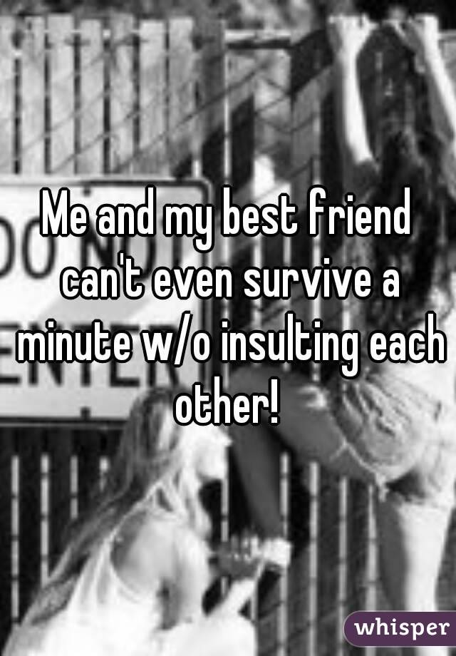 Me and my best friend can't even survive a minute w/o insulting each other! 
