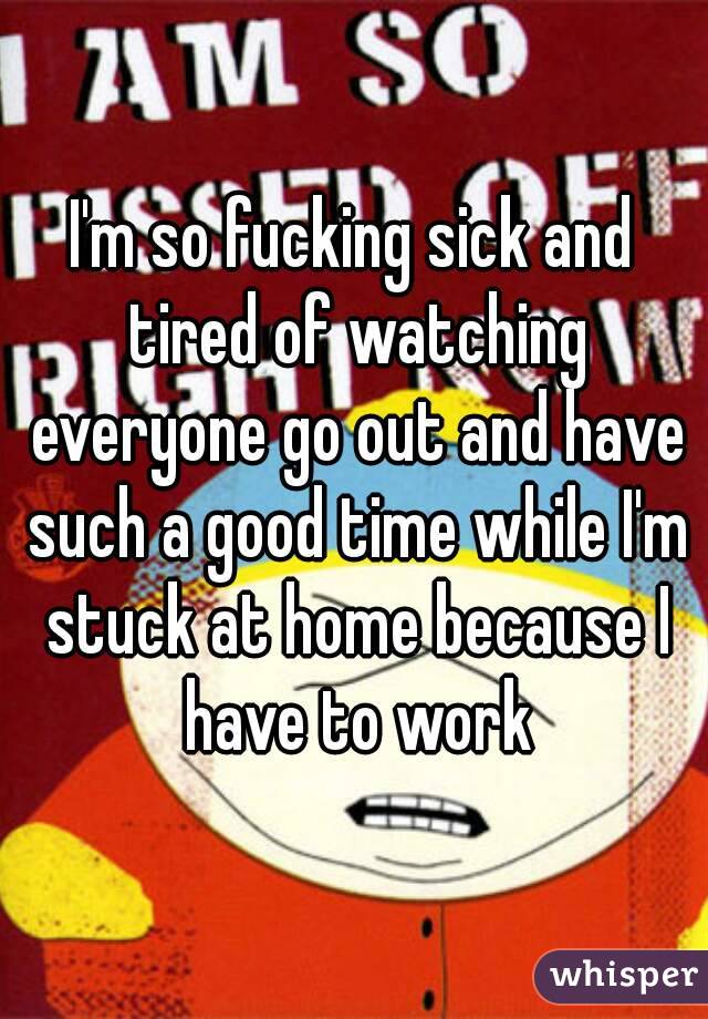 I'm so fucking sick and tired of watching everyone go out and have such a good time while I'm stuck at home because I have to work