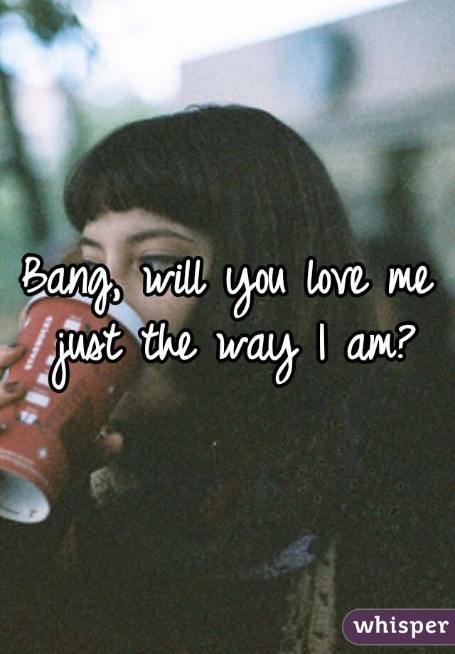 Bang, will you love me just the way I am?