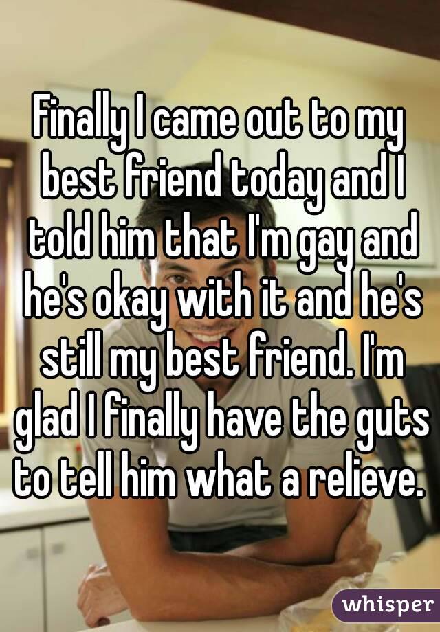 Finally I came out to my best friend today and I told him that I'm gay and he's okay with it and he's still my best friend. I'm glad I finally have the guts to tell him what a relieve. 