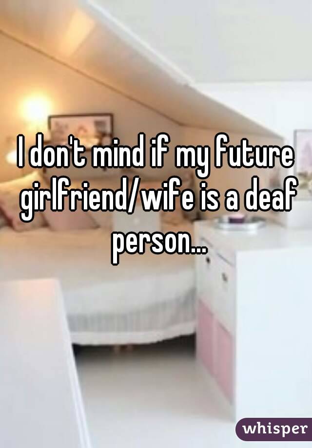 I don't mind if my future girlfriend/wife is a deaf person...