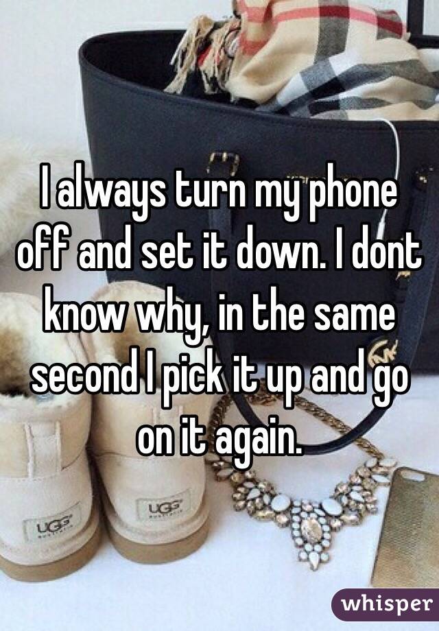 I always turn my phone off and set it down. I dont know why, in the same second I pick it up and go on it again.