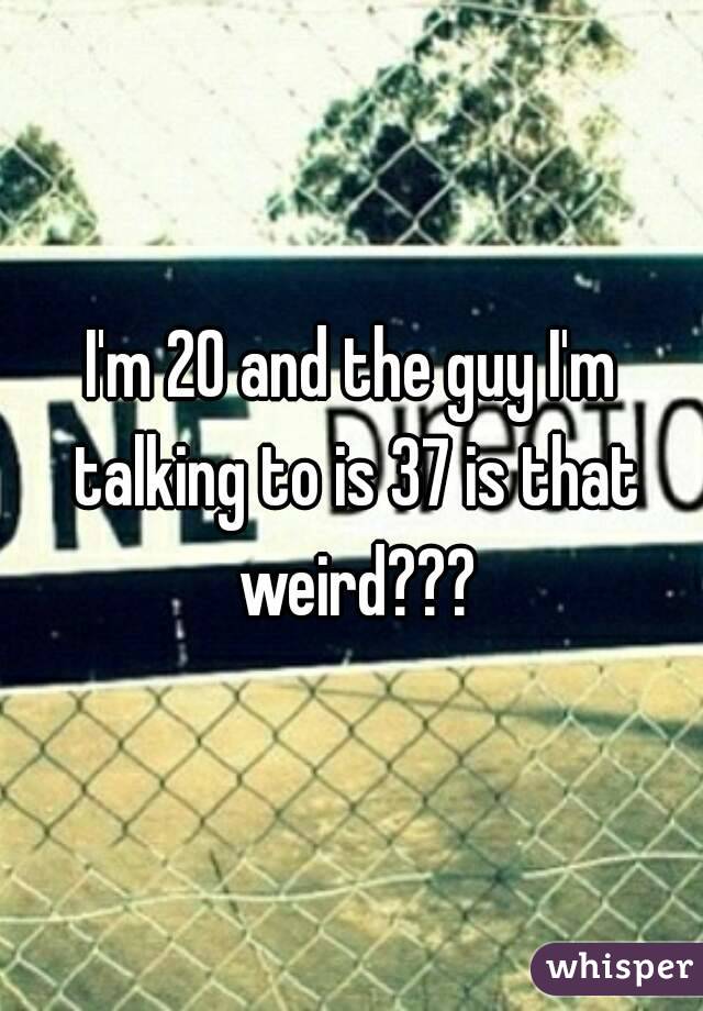 I'm 20 and the guy I'm talking to is 37 is that weird???