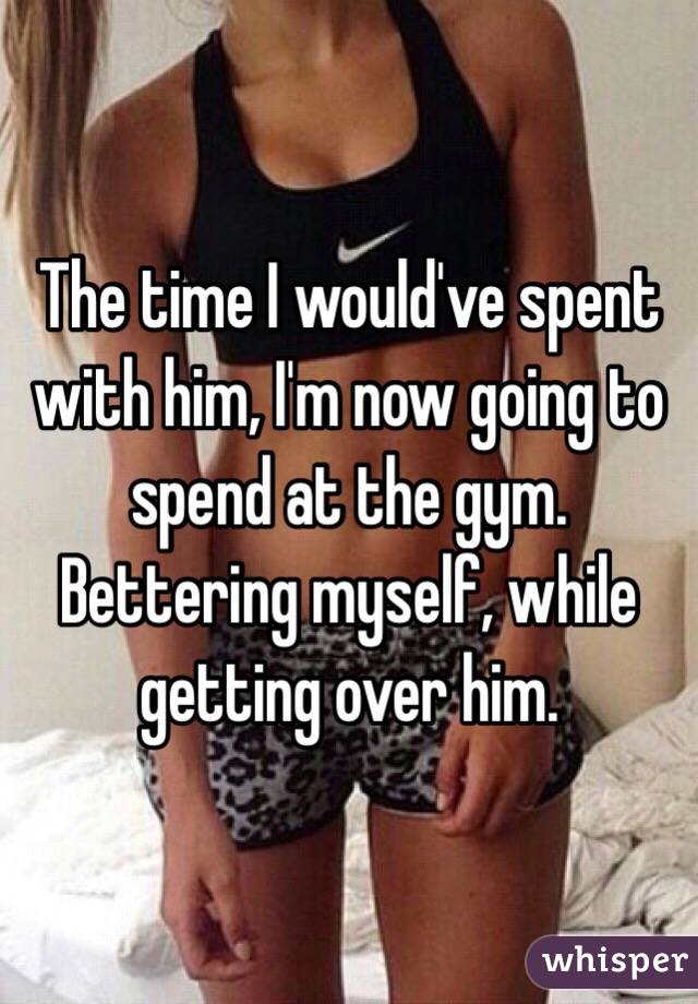 The time I would've spent with him, I'm now going to spend at the gym. 
Bettering myself, while getting over him.