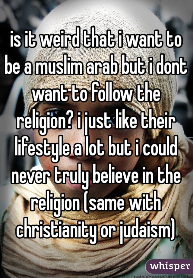 is it weird that i want to be a muslim arab but i dont want to follow the religion? i just like their lifestyle a lot but i could never truly believe in the religion (same with christianity or judaism) 