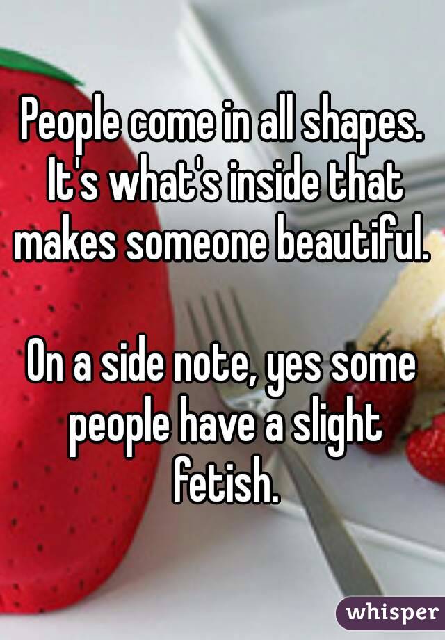 People come in all shapes. It's what's inside that makes someone beautiful. 

On a side note, yes some people have a slight fetish.