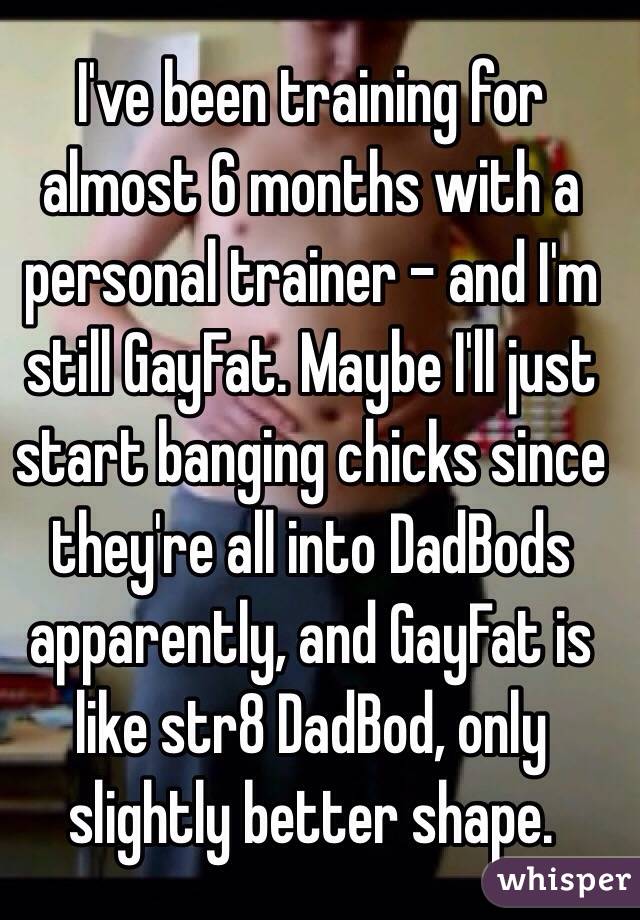I've been training for almost 6 months with a personal trainer - and I'm still GayFat. Maybe I'll just start banging chicks since they're all into DadBods apparently, and GayFat is like str8 DadBod, only slightly better shape. 