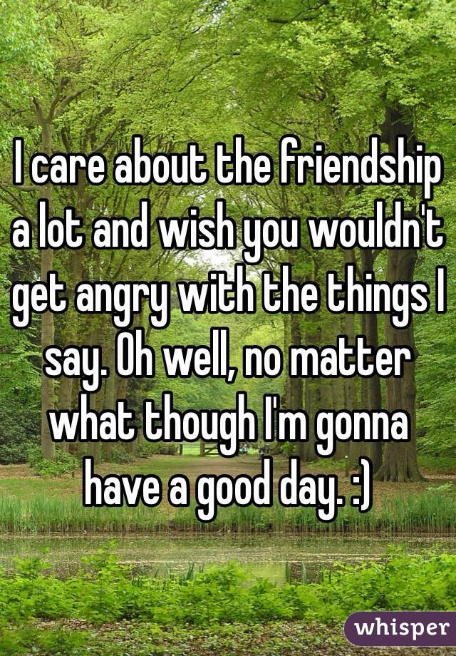 I care about the friendship a lot and wish you wouldn't get angry with the things I say. Oh well, no matter what though I'm gonna have a good day. :)
