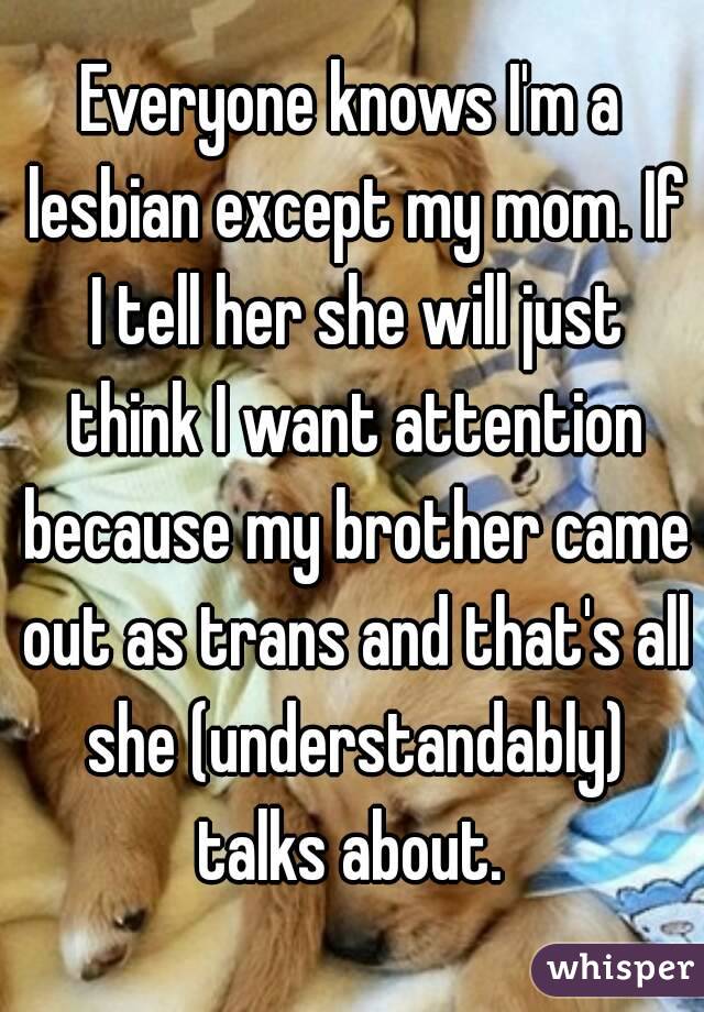 Everyone knows I'm a lesbian except my mom. If I tell her she will just think I want attention because my brother came out as trans and that's all she (understandably) talks about. 