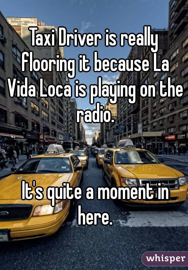 Taxi Driver is really flooring it because La Vida Loca is playing on the radio.


 It's quite a moment in here.