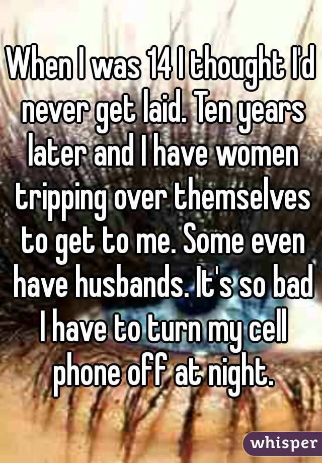 When I was 14 I thought I'd never get laid. Ten years later and I have women tripping over themselves to get to me. Some even have husbands. It's so bad I have to turn my cell phone off at night.