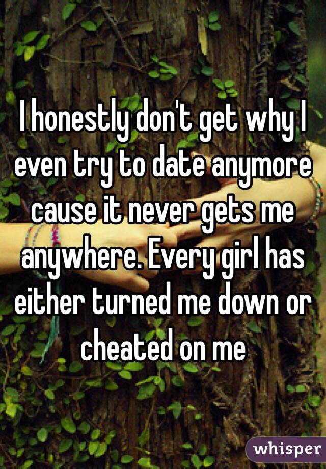 I honestly don't get why I even try to date anymore cause it never gets me anywhere. Every girl has either turned me down or cheated on me 