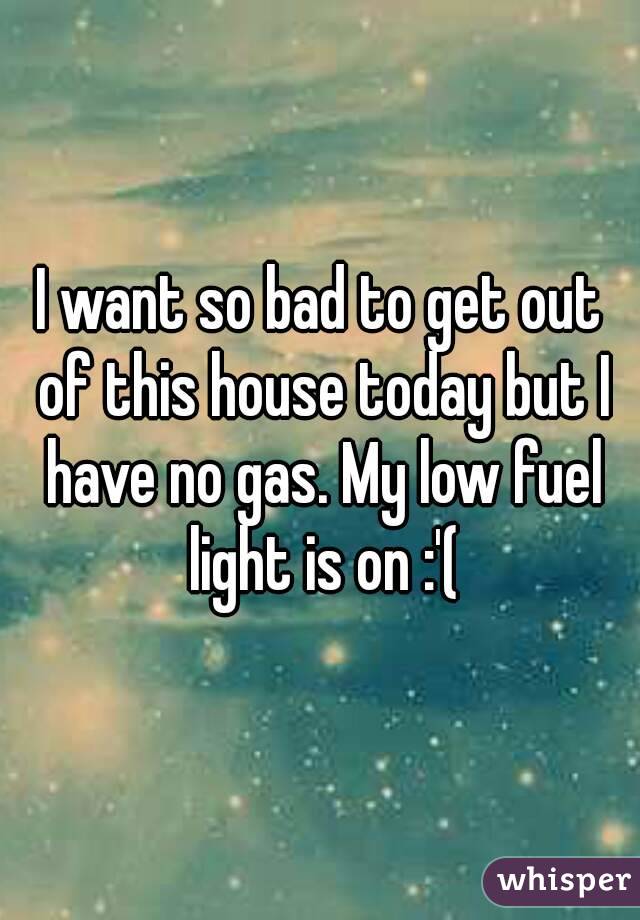 I want so bad to get out of this house today but I have no gas. My low fuel light is on :'(