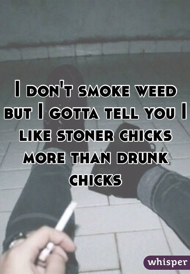 I don't smoke weed but I gotta tell you I like stoner chicks more than drunk chicks 