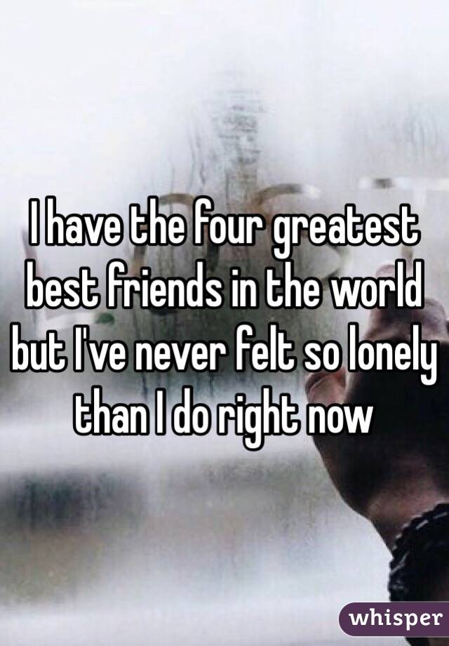 I have the four greatest best friends in the world but I've never felt so lonely than I do right now