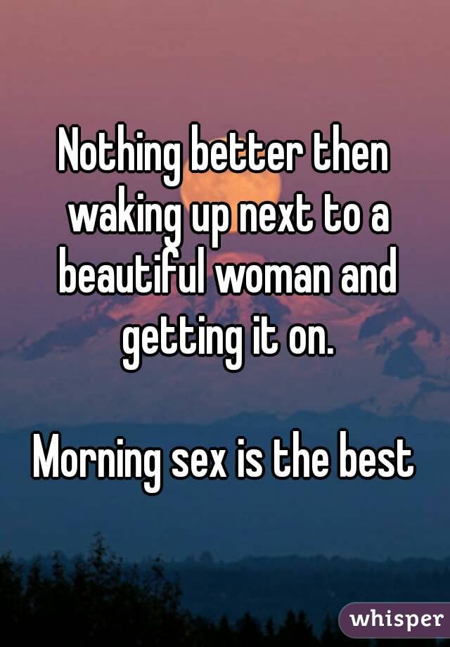 Nothing better then waking up next to a beautiful woman and getting it on.

Morning sex is the best