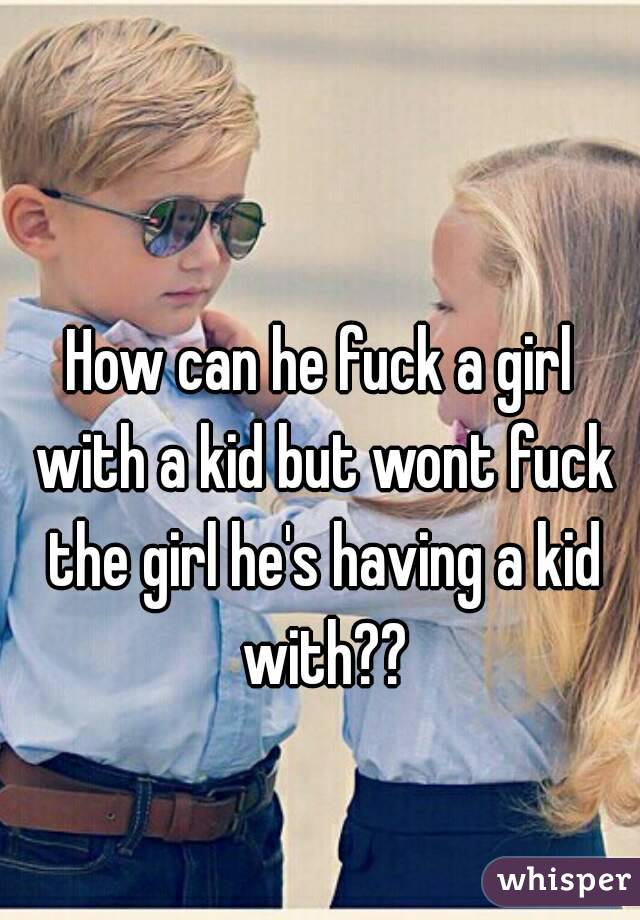 How can he fuck a girl with a kid but wont fuck the girl he's having a kid with??