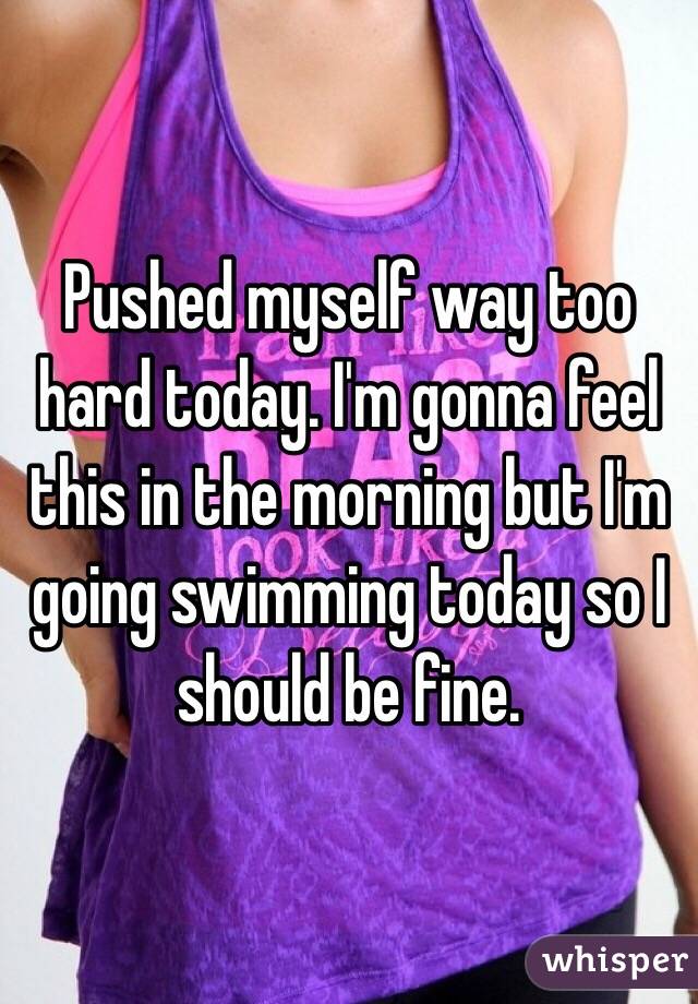 Pushed myself way too hard today. I'm gonna feel this in the morning but I'm going swimming today so I should be fine.