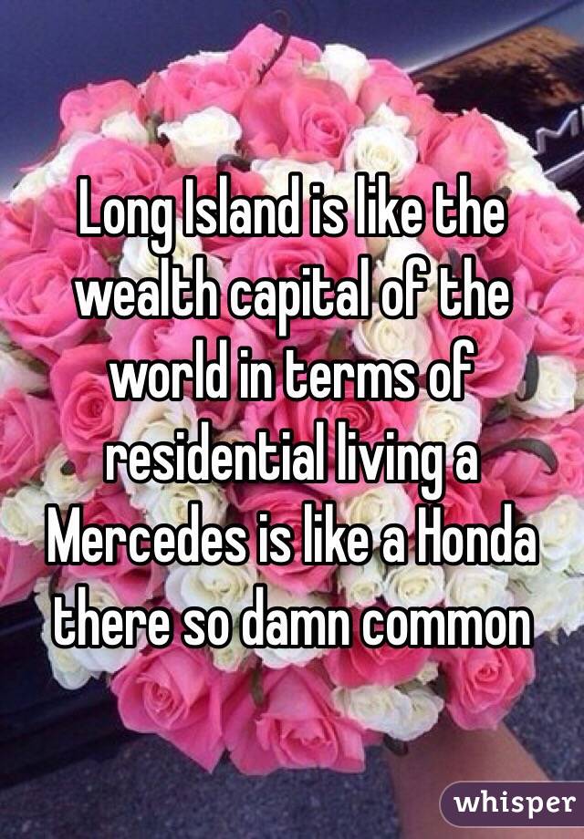 Long Island is like the wealth capital of the world in terms of residential living a Mercedes is like a Honda there so damn common