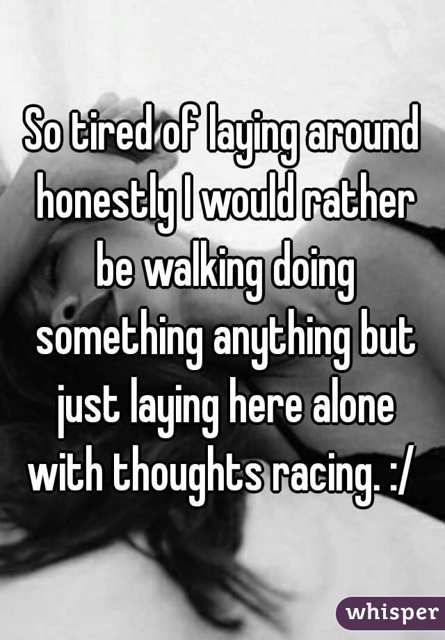 So tired of laying around honestly I would rather be walking doing something anything but just laying here alone with thoughts racing. :/ 
