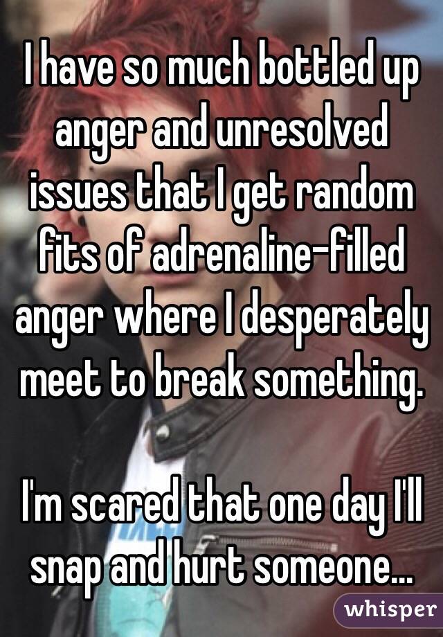 I have so much bottled up anger and unresolved issues that I get random fits of adrenaline-filled anger where I desperately meet to break something. 

I'm scared that one day I'll snap and hurt someone...