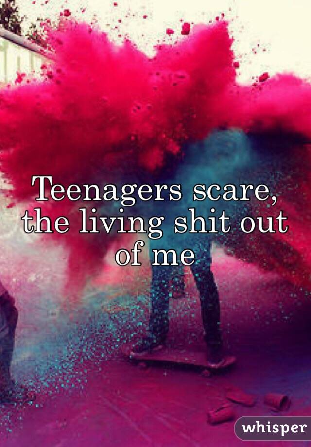 Teenagers scare, the living shit out of me