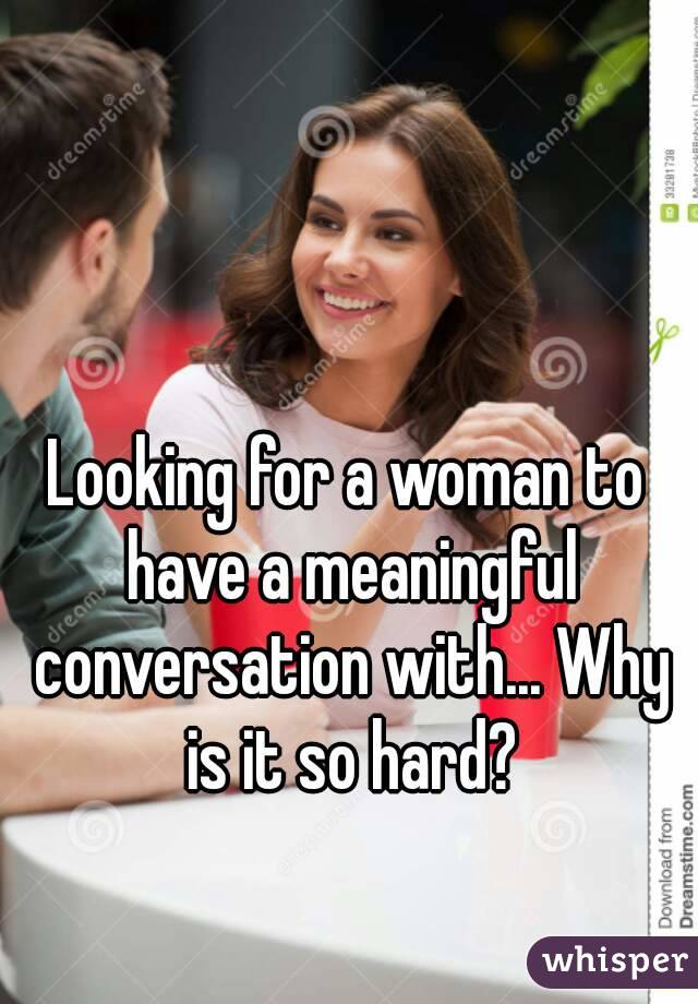 Looking for a woman to have a meaningful conversation with... Why is it so hard?
