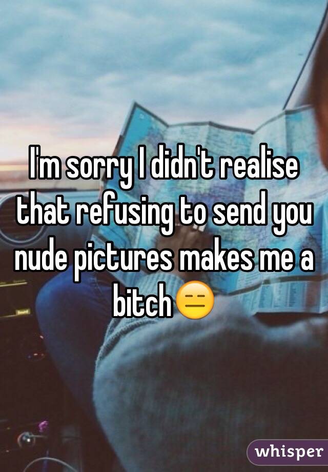 I'm sorry I didn't realise that refusing to send you nude pictures makes me a bitch😑