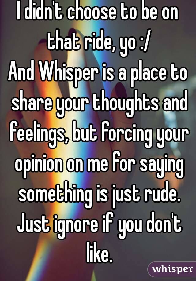 I didn't choose to be on that ride, yo :/
And Whisper is a place to share your thoughts and feelings, but forcing your opinion on me for saying something is just rude. Just ignore if you don't like.