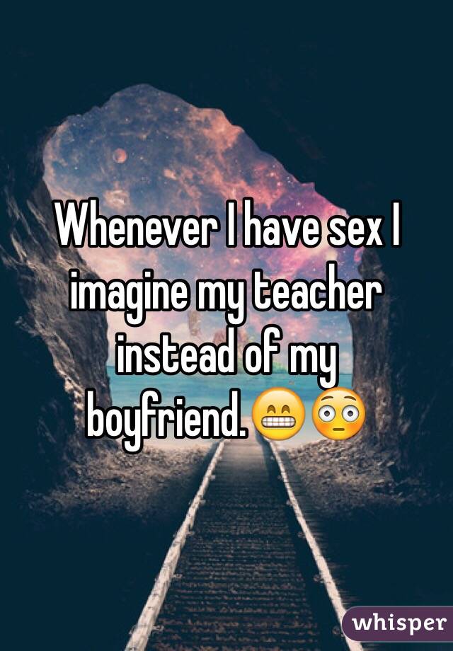 Whenever I have sex I imagine my teacher instead of my boyfriend.😁😳