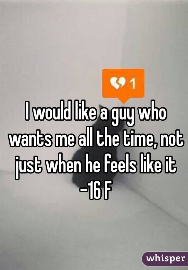 I would like a guy who wants me all the time, not just when he feels like it 
-16 F