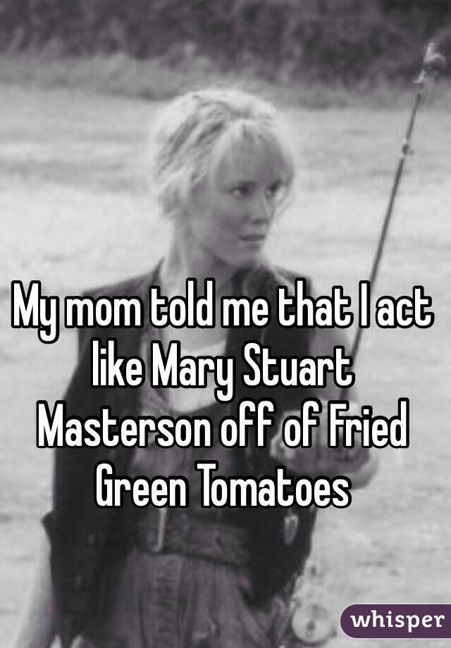 My mom told me that I act like Mary Stuart Masterson off of Fried Green Tomatoes 