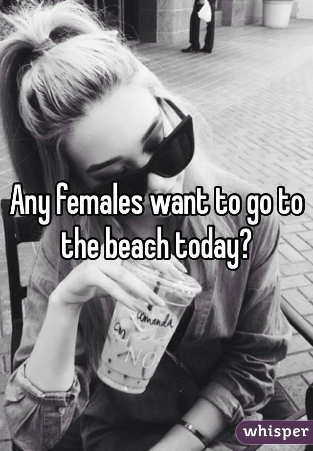 Any females want to go to the beach today?