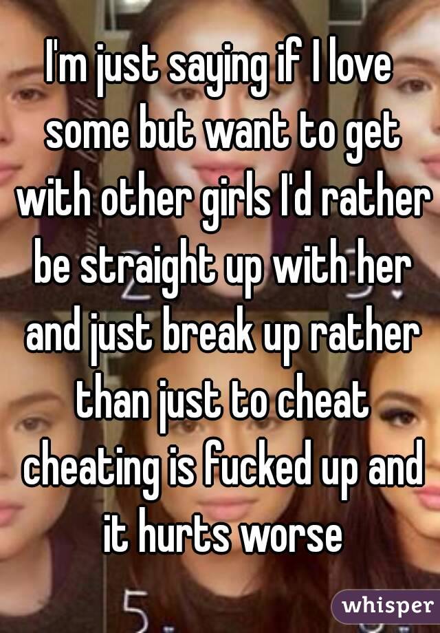 I'm just saying if I love some but want to get with other girls I'd rather be straight up with her and just break up rather than just to cheat cheating is fucked up and it hurts worse