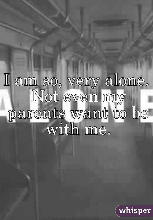 I am so, very alone. Not even my parents want to be with me.