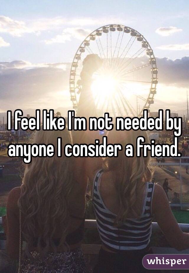 I feel like I'm not needed by anyone I consider a friend.