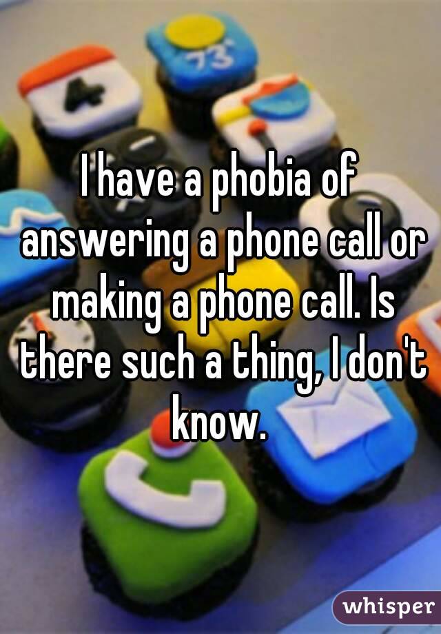 I have a phobia of answering a phone call or making a phone call. Is there such a thing, I don't know. 