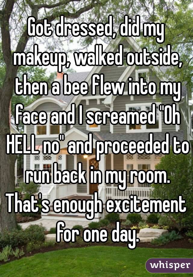Got dressed, did my makeup, walked outside, then a bee flew into my face and I screamed "Oh HELL no" and proceeded to run back in my room.
That's enough excitement for one day.