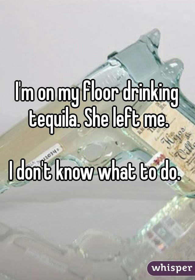 I'm on my floor drinking tequila. She left me.

I don't know what to do. 