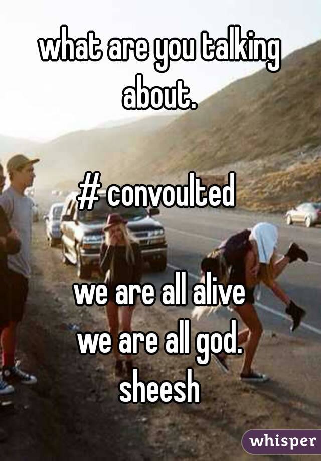 what are you talking about. 

# convoulted 

we are all alive
we are all god.
sheesh