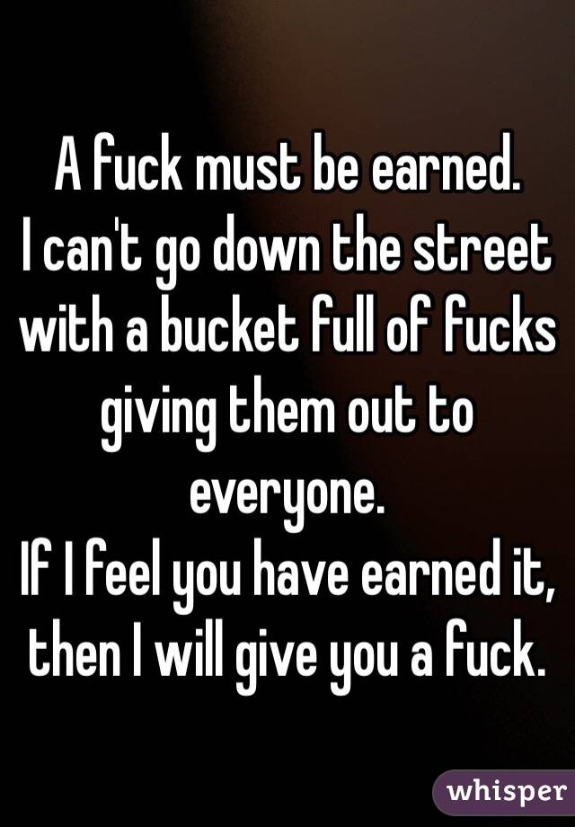 A fuck must be earned.
I can't go down the street with a bucket full of fucks giving them out to everyone.
If I feel you have earned it, then I will give you a fuck.