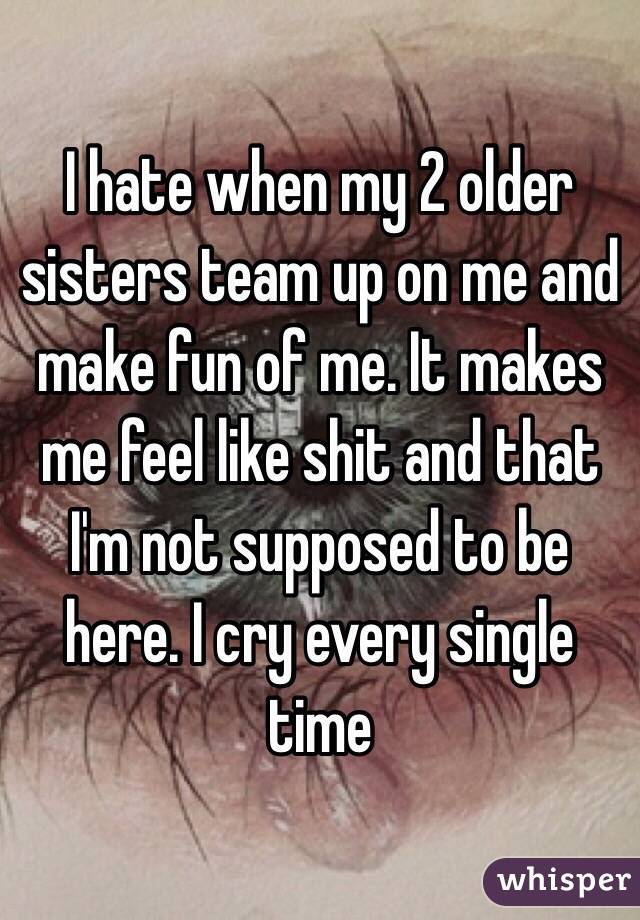 I hate when my 2 older sisters team up on me and make fun of me. It makes me feel like shit and that I'm not supposed to be here. I cry every single time