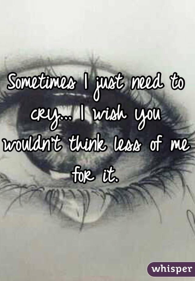Sometimes I just need to cry... I wish you wouldn't think less of me for it.