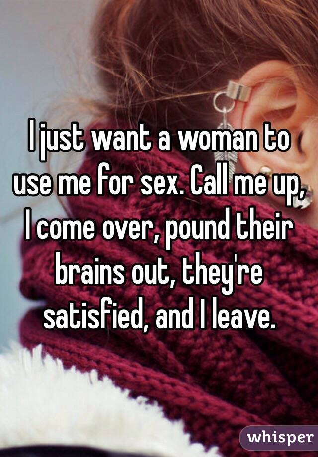 I just want a woman to use me for sex. Call me up, I come over, pound their brains out, they're satisfied, and I leave.