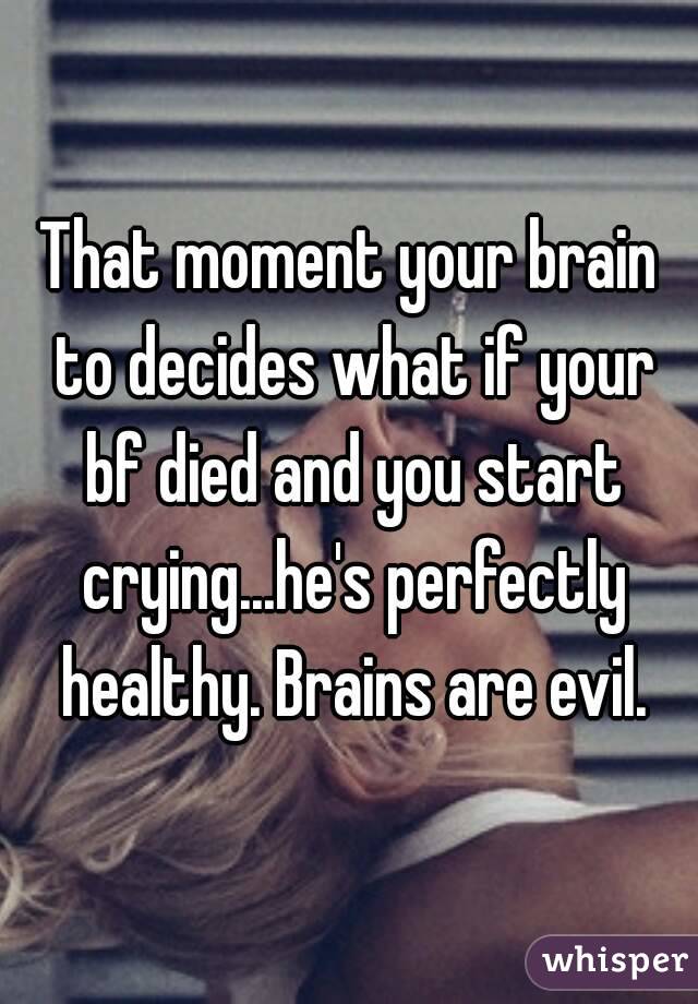 That moment your brain to decides what if your bf died and you start crying...he's perfectly healthy. Brains are evil.