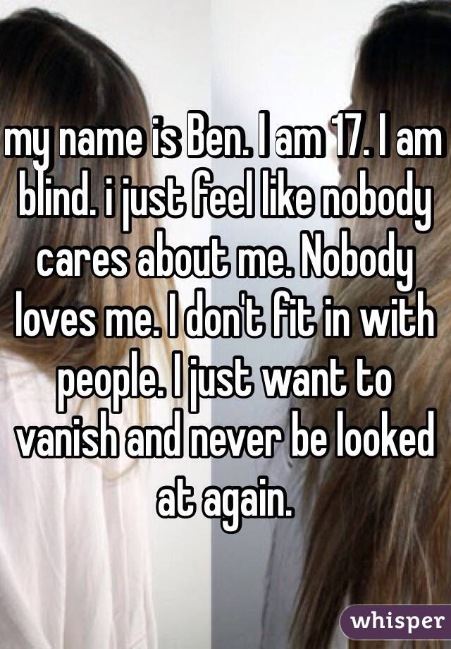 my name is Ben. I am 17. I am blind. i just feel like nobody cares about me. Nobody loves me. I don't fit in with people. I just want to vanish and never be looked at again.