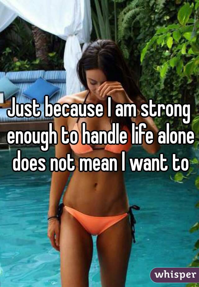 Just because I am strong enough to handle life alone does not mean I want to

