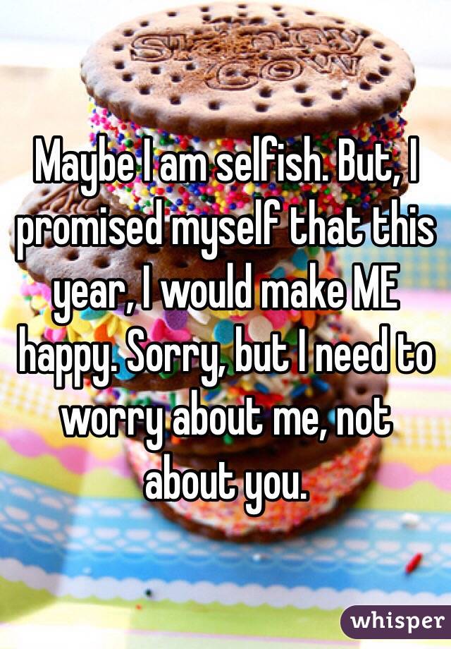 Maybe I am selfish. But, I promised myself that this year, I would make ME happy. Sorry, but I need to worry about me, not about you.